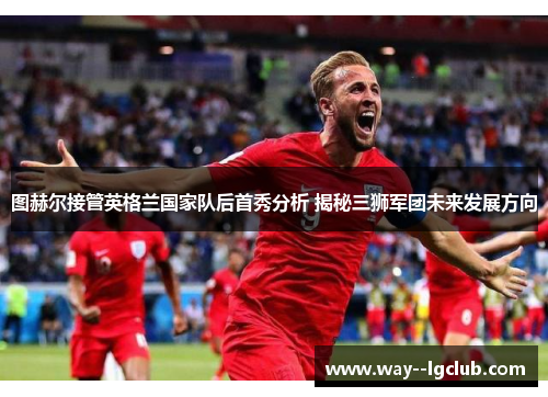 图赫尔接管英格兰国家队后首秀分析 揭秘三狮军团未来发展方向